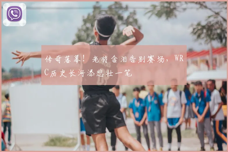 传奇落幕！老将含泪告别赛场，WRC历史长河添悲壮一笔