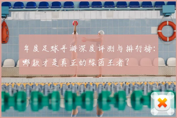 年度足球手游深度评测与排行榜：哪款才是真正的绿茵王者？