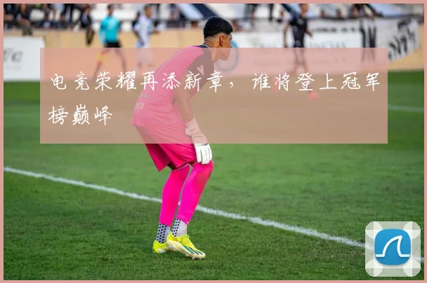 电竞荣耀再添新章，谁将登上冠军榜巅峰
