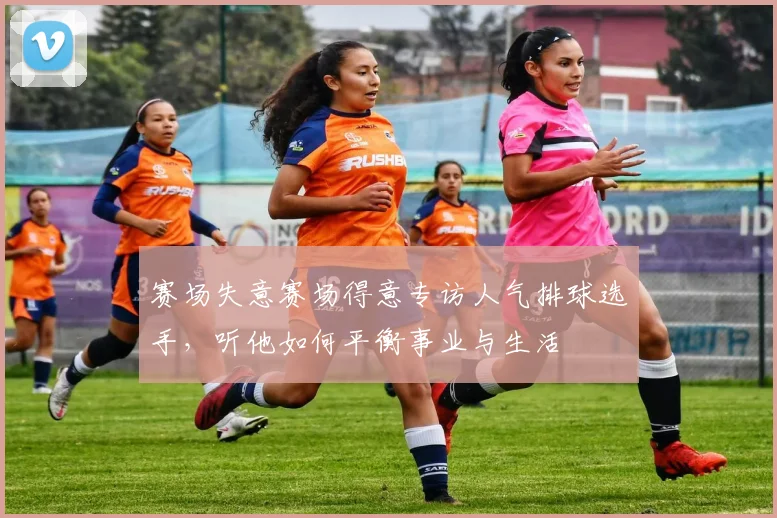 赛场失意赛场得意专访人气排球选手，听他如何平衡事业与生活