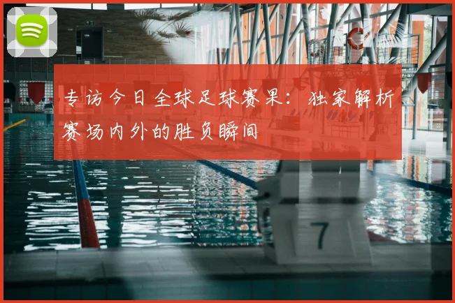 专访今日全球足球赛果：独家解析赛场内外的胜负瞬间