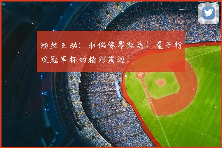 粉丝互动：和偶像零距离！量子特攻冠军杯的精彩周边！