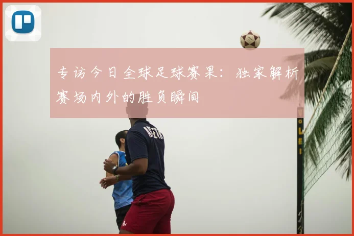专访今日全球足球赛果：独家解析赛场内外的胜负瞬间