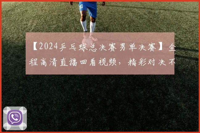 【2024乒乓球总决赛男单决赛】全程高清直播回看视频，精彩对决不容错过！